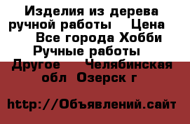 Изделия из дерева ручной работы  › Цена ­ 1 - Все города Хобби. Ручные работы » Другое   . Челябинская обл.,Озерск г.